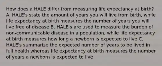 How does a HALE differ from measuring life expectancy at birth? A. HALE's state the amount of years you will live from birth, while life expectancy at birth measures the number of years you will live free of disease B. HALE's are used to measure the burden of non-communicable disease in a population, while life expectancy at birth measures how long a newborn is expected to live C. HALE's summarize the expected number of years to be lived in full health whereas life expectancy at birth measures the number of years a newborn is expected to live