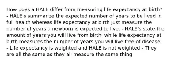 How does a HALE differ from measuring life expectancy at birth? - HALE's summarize the expected number of years to be lived in full health whereas life expectancy at birth just measure the number of years a newborn is expected to live. - HALE's state the amount of years you will live from birth, while life expectancy at birth measures the number of years you will live free of disease. - Life expectancy is weighted and HALE is not weighted - They are all the same as they all measure the same thing