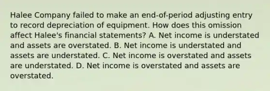 Halee Company failed to make an end-of-period adjusting entry to record depreciation of equipment. How does this omission affect Halee's financial statements? A. Net income is understated and assets are overstated. B. Net income is understated and assets are understated. C. Net income is overstated and assets are understated. D. Net income is overstated and assets are overstated.