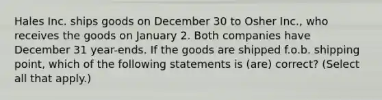 Hales Inc. ships goods on December 30 to Osher Inc., who receives the goods on January 2. Both companies have December 31 year-ends. If the goods are shipped f.o.b. shipping point, which of the following statements is (are) correct? (Select all that apply.)