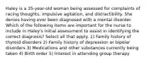 Haley is a 35-year-old woman being assessed for complaints of racing thoughts, impulsive agitation, and distractibility. She denies having ever been diagnosed with a mental disorder. Which of the following items are important for the nurse to include in Haley's initial assessment to assist in identifying the correct diagnosis? Select all that apply. 1) Family history of thyroid disorders 2) Family history of depression or bipolar disorders 3) Medications and other substances currently being taken 4) Birth order 5) Interest in attending group therapy