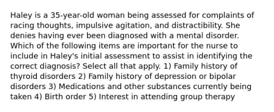 Haley is a 35-year-old woman being assessed for complaints of racing thoughts, impulsive agitation, and distractibility. She denies having ever been diagnosed with a mental disorder. Which of the following items are important for the nurse to include in Haley's initial assessment to assist in identifying the correct diagnosis? Select all that apply. 1) Family history of thyroid disorders 2) Family history of depression or bipolar disorders 3) Medications and other substances currently being taken 4) Birth order 5) Interest in attending group therapy