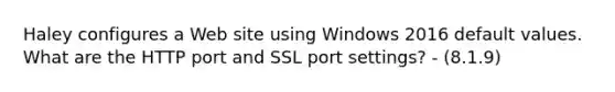 Haley configures a Web site using Windows 2016 default values. What are the HTTP port and SSL port settings? - (8.1.9)