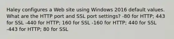 Haley configures a Web site using Windows 2016 default values. What are the HTTP port and SSL port settings? -80 for HTTP; 443 for SSL -440 for HTTP; 160 for SSL -160 for HTTP; 440 for SSL -443 for HTTP; 80 for SSL