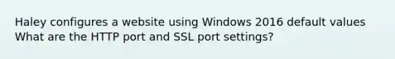 Haley configures a website using Windows 2016 default values What are the HTTP port and SSL port settings?