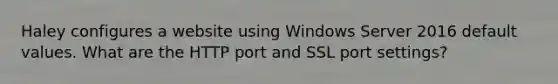 Haley configures a website using Windows Server 2016 default values. What are the HTTP port and SSL port settings?