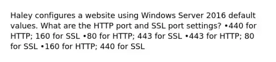 Haley configures a website using Windows Server 2016 default values. What are the HTTP port and SSL port settings? •440 for HTTP; 160 for SSL •80 for HTTP; 443 for SSL •443 for HTTP; 80 for SSL •160 for HTTP; 440 for SSL