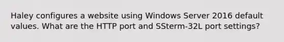 Haley configures a website using Windows Server 2016 default values. What are the HTTP port and SSterm-32L port settings?