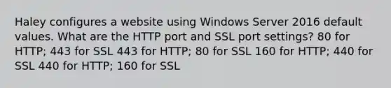 Haley configures a website using Windows Server 2016 default values. What are the HTTP port and SSL port settings? 80 for HTTP; 443 for SSL 443 for HTTP; 80 for SSL 160 for HTTP; 440 for SSL 440 for HTTP; 160 for SSL