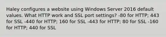 Haley configures a website using Windows Server 2016 default values. What HTTP work and SSL port settings? -80 for HTTP; 443 for SSL -440 for HTTP; 160 for SSL -443 for HTTP; 80 for SSL -160 for HTTP; 440 for SSL