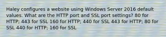 Haley configures a website using Windows Server 2016 default values. What are the HTTP port and SSL port settings? 80 for HTTP; 443 for SSL 160 for HTTP; 440 for SSL 443 for HTTP; 80 for SSL 440 for HTTP; 160 for SSL