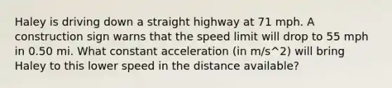 Haley is driving down a straight highway at 71 mph. A construction sign warns that the speed limit will drop to 55 mph in 0.50 mi. What constant acceleration (in m/s^2) will bring Haley to this lower speed in the distance available?