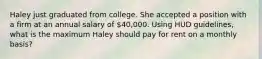 Haley just graduated from college. She accepted a position with a firm at an annual salary of 40,000. Using HUD guidelines, what is the maximum Haley should pay for rent on a monthly basis?