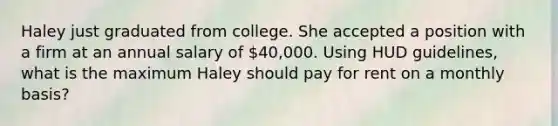 Haley just graduated from college. She accepted a position with a firm at an annual salary of 40,000. Using HUD guidelines, what is the maximum Haley should pay for rent on a monthly basis?