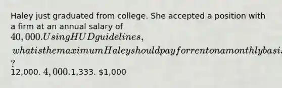 Haley just graduated from college. She accepted a position with a firm at an annual salary of 40,000. Using HUD guidelines, what is the maximum Haley should pay for rent on a monthly basis?12,000. 4,000.1,333. 1,000