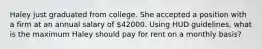 Haley just graduated from college. She accepted a position with a firm at an annual salary of 42000. Using HUD guidelines, what is the maximum Haley should pay for rent on a monthly basis?