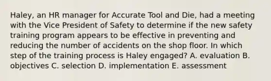 Haley, an HR manager for Accurate Tool and Die, had a meeting with the Vice President of Safety to determine if the new safety training program appears to be effective in preventing and reducing the number of accidents on the shop floor. In which step of the training process is Haley engaged? A. evaluation B. objectives C. selection D. implementation E. assessment