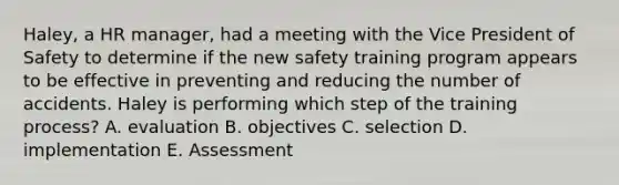 Haley, a HR manager, had a meeting with the Vice President of Safety to determine if the new safety training program appears to be effective in preventing and reducing the number of accidents. Haley is performing which step of the training process? A. evaluation B. objectives C. selection D. implementation E. Assessment