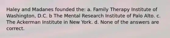 Haley and Madanes founded the: a. Family Therapy Institute of Washington, D.C. b The Mental Research Institute of Palo Alto. c. The Ackerman Institute in New York. d. None of the answers are correct.