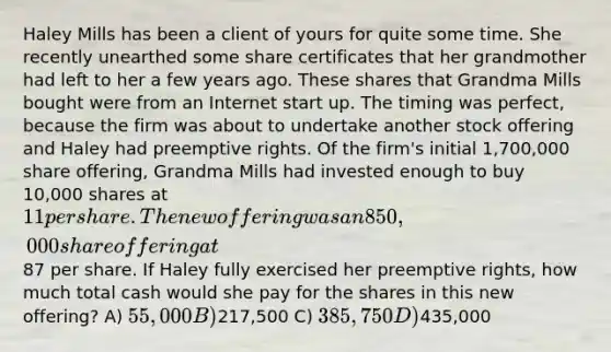 Haley Mills has been a client of yours for quite some time. She recently unearthed some share certificates that her grandmother had left to her a few years ago. These shares that Grandma Mills bought were from an Internet start up. The timing was perfect, because the firm was about to undertake another stock offering and Haley had preemptive rights. Of the firm's initial 1,700,000 share offering, Grandma Mills had invested enough to buy 10,000 shares at 11 per share. The new offering was an 850,000 share offering at87 per share. If Haley fully exercised her preemptive rights, how much total cash would she pay for the shares in this new offering? A) 55,000 B)217,500 C) 385,750 D)435,000