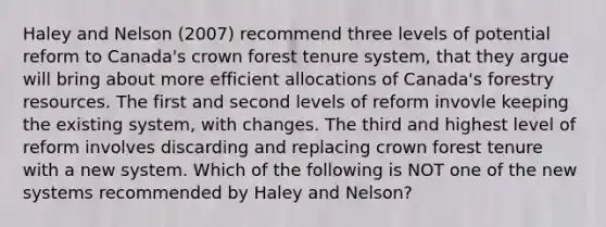 Haley and Nelson (2007) recommend three levels of potential reform to Canada's crown forest tenure system, that they argue will bring about more efficient allocations of Canada's forestry resources. The first and second levels of reform invovle keeping the existing system, with changes. The third and highest level of reform involves discarding and replacing crown forest tenure with a new system. Which of the following is NOT one of the new systems recommended by Haley and Nelson?