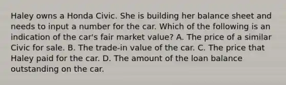 Haley owns a Honda Civic. She is building her balance sheet and needs to input a number for the car. Which of the following is an indication of the car's fair market value? A. The price of a similar Civic for sale. B. The trade-in value of the car. C. The price that Haley paid for the car. D. The amount of the loan balance outstanding on the car.