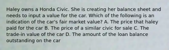 Haley owns a Honda Civic. She is creating her balance sheet and needs to input a value for the car. Which of the following is an indication of the car's fair market value? A. The price that haley paid for the car B. The price of a similar civic for sale C. The trade-in value of the car D. The amount of the loan balance outstanding on the car