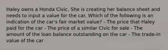 Haley owns a Honda Civic. She is creating her balance sheet and needs to input a value for the car. Which of the following is an indication of the car's fair market value? - The price that Haley paid for the car - The price of a similar Civic for sale - The amount of the loan balance outstanding on the car - The trade-in value of the car