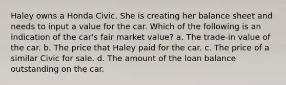 Haley owns a Honda Civic. She is creating her balance sheet and needs to input a value for the car. Which of the following is an indication of the car's fair market value? a. The trade-in value of the car. b. The price that Haley paid for the car. c. The price of a similar Civic for sale. d. The amount of the loan balance outstanding on the car.