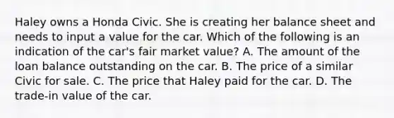 Haley owns a Honda Civic. She is creating her balance sheet and needs to input a value for the car. Which of the following is an indication of the car's fair market value? A. The amount of the loan balance outstanding on the car. B. The price of a similar Civic for sale. C. The price that Haley paid for the car. D. The trade-in value of the car.