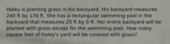 Haley is planting grass in his backyard. His backyard measures 240 ft by 170 ft. She has a rectangular swimming pool in the backyard that measures 25 ft by 9 ft. Her entire backyard will be planted with grass except for the swimming pool. How many square feet of Haley's yard will be covered with grass?