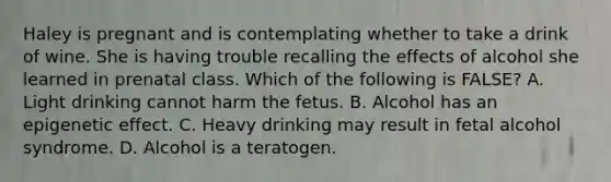 Haley is pregnant and is contemplating whether to take a drink of wine. She is having trouble recalling the effects of alcohol she learned in prenatal class. Which of the following is FALSE? A. Light drinking cannot harm the fetus. B. Alcohol has an epigenetic effect. C. Heavy drinking may result in fetal alcohol syndrome. D. Alcohol is a teratogen.