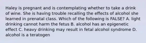 Haley is pregnant and is contemplating whether to take a drink of wine. She is having trouble recalling the effects of alcohol she learned in prenatal class. Which of the following is FALSE? A. light drinking cannot harm the fetus B. alcohol has an epigenetic effect C. heavy drinking may result in fetal alcohol syndrome D. alcohol is a teratogen