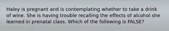 Haley is pregnant and is contemplating whether to take a drink of wine. She is having trouble recalling the effects of alcohol she learned in prenatal class. Which of the following is FALSE?