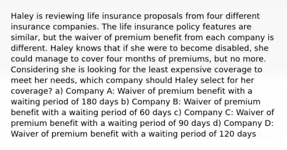 Haley is reviewing life insurance proposals from four different insurance companies. The life insurance policy features are similar, but the waiver of premium benefit from each company is different. Haley knows that if she were to become disabled, she could manage to cover four months of premiums, but no more. Considering she is looking for the least expensive coverage to meet her needs, which company should Haley select for her coverage? a) Company A: Waiver of premium benefit with a waiting period of 180 days b) Company B: Waiver of premium benefit with a waiting period of 60 days c) Company C: Waiver of premium benefit with a waiting period of 90 days d) Company D: Waiver of premium benefit with a waiting period of 120 days