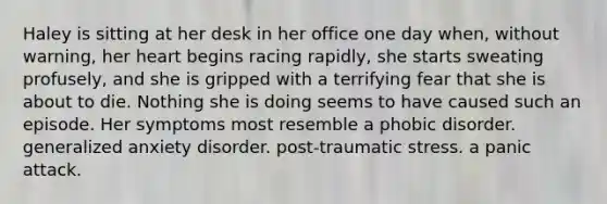 Haley is sitting at her desk in her office one day when, without warning, her heart begins racing rapidly, she starts sweating profusely, and she is gripped with a terrifying fear that she is about to die. Nothing she is doing seems to have caused such an episode. Her symptoms most resemble a phobic disorder. generalized anxiety disorder. post-traumatic stress. a panic attack.