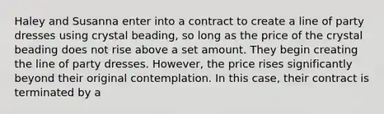 Haley and Susanna enter into a contract to create a line of party dresses using crystal beading, so long as the price of the crystal beading does not rise above a set amount. They begin creating the line of party dresses. However, the price rises significantly beyond their original contemplation. In this case, their contract is terminated by a