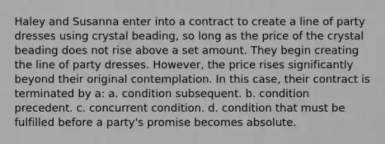 Haley and Susanna enter into a contract to create a line of party dresses using crystal beading, so long as the price of the crystal beading does not rise above a set amount. They begin creating the line of party dresses. However, the price rises significantly beyond their original contemplation. In this case, their contract is terminated by a: a. condition subsequent. b. condition precedent. c. concurrent condition. d. condition that must be fulfilled before a party's promise becomes absolute.