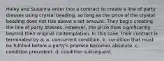 Haley and Susanna enter into a contract to create a line of party dresses using crystal beading, so long as the price of the crystal beading does not rise above a set amount. They begin creating the line of party dresses. However, the price rises significantly beyond their original contemplation. In this case, their contract is terminated by a: a. concurrent condition. b. condition that must be fulfilled before a party's promise becomes absolute. c. condition precedent. d. condition subsequent.