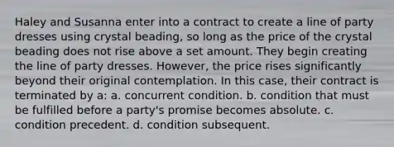 Haley and Susanna enter into a contract to create a line of party dresses using crystal beading, so long as the price of the crystal beading does not rise above a set amount. They begin creating the line of party dresses. However, the price rises significantly beyond their original contemplation. In this case, their contract is terminated by a: a. concurrent condition. b. condition that must be fulfilled before a party's promise becomes absolute. c. condition precedent. d. condition subsequent.