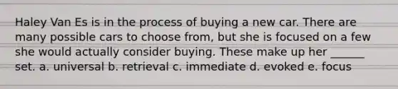 Haley Van Es is in the process of buying a new car. There are many possible cars to choose from, but she is focused on a few she would actually consider buying. These make up her ______ set. a. universal b. retrieval c. immediate d. evoked e. focus