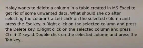 Haley wants to delete a column in a table created in MS Excel to get rid of some unwanted data. What should she do after selecting the column? a.Left click on the selected column and press the Esc key. b.Right click on the selected column and press the Delete key. c.Right click on the selected column and press Ctrl + Z key. d.Double click on the selected column and press the Tab key.