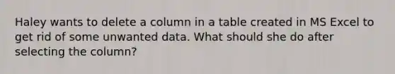 Haley wants to delete a column in a table created in MS Excel to get rid of some unwanted data. What should she do after selecting the column?