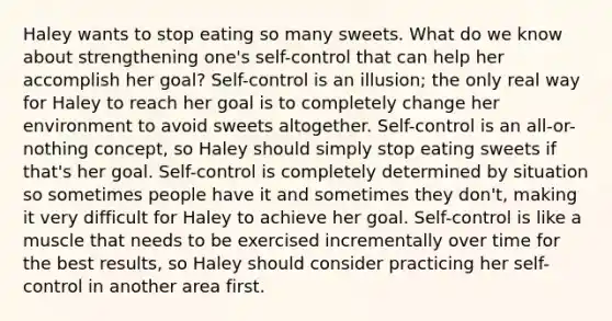 Haley wants to stop eating so many sweets. What do we know about strengthening one's self-control that can help her accomplish her goal? Self-control is an illusion; the only real way for Haley to reach her goal is to completely change her environment to avoid sweets altogether. Self-control is an all-or-nothing concept, so Haley should simply stop eating sweets if that's her goal. Self-control is completely determined by situation so sometimes people have it and sometimes they don't, making it very difficult for Haley to achieve her goal. Self-control is like a muscle that needs to be exercised incrementally over time for the best results, so Haley should consider practicing her self-control in another area first.