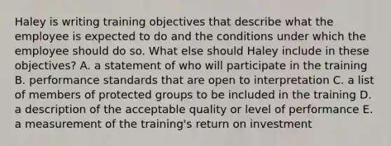 Haley is writing training objectives that describe what the employee is expected to do and the conditions under which the employee should do so. What else should Haley include in these objectives? A. a statement of who will participate in the training B. performance standards that are open to interpretation C. a list of members of protected groups to be included in the training D. a description of the acceptable quality or level of performance E. a measurement of the training's return on investment