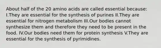 About half of the 20 amino acids are called essential because: I.They are essential for the synthesis of purines II.They are essential for nitrogen metabolism III.Our bodies cannot synthesize them and therefore they need to be present in the food. IV.Our bodies need them for protein synthesis V.They are essential for the synthesis of pyrimidines.