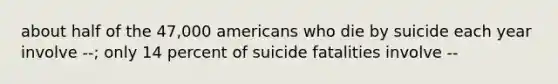 about half of the 47,000 americans who die by suicide each year involve --; only 14 percent of suicide fatalities involve --