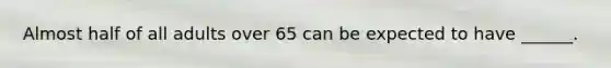 Almost half of all adults over 65 can be expected to have ______.