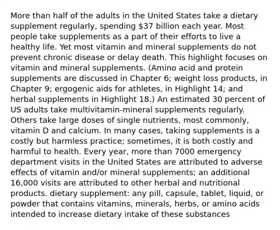 More than half of the adults in the United States take a dietary supplement regularly, spending 37 billion each year. Most people take supplements as a part of their efforts to live a healthy life. Yet most vitamin and mineral supplements do not prevent chronic disease or delay death. This highlight focuses on vitamin and mineral supplements. (Amino acid and protein supplements are discussed in Chapter 6; weight loss products, in Chapter 9; ergogenic aids for athletes, in Highlight 14; and herbal supplements in Highlight 18.) An estimated 30 percent of US adults take multivitamin-mineral supplements regularly. Others take large doses of single nutrients, most commonly, vitamin D and calcium. In many cases, taking supplements is a costly but harmless practice; sometimes, it is both costly and harmful to health. Every year, more than 7000 emergency department visits in the United States are attributed to adverse effects of vitamin and/or mineral supplements; an additional 16,000 visits are attributed to other herbal and nutritional products. dietary supplement: any pill, capsule, tablet, liquid, or powder that contains vitamins, minerals, herbs, or amino acids intended to increase dietary intake of these substances