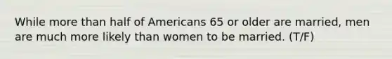 While <a href='https://www.questionai.com/knowledge/keWHlEPx42-more-than' class='anchor-knowledge'>more than</a> half of Americans 65 or older are married, men are much more likely than women to be married. (T/F)